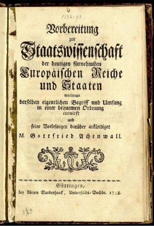 Vorbereitung zur Staatswissenschaft der heutigen fürnehmsten Europäischen Reiche und Staaten worinnen derselben eigentlichen Begriff und Umfang in einer bequemen Ordnung entwirft und seine Vorlesungen darüber ankündiget M. Gottfried Achenwall
