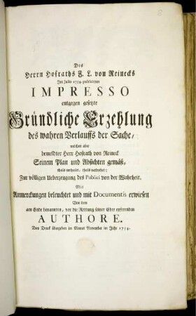 Des Herrn Hofraths F. L. von Reinecks Im Julio 1754. publicirten Impresso entgegen gesetzte Gründliche Erzehlung des wahren Verlauffs der Sache, welchen aber bemeldter Herr Hofrath von Reineck Seinem Plan und Absichten gemäß, theils verheelet, theils verdrehet : Zur völligen Ueberzeugung des Publici von der Wahrheit. Mit Anmerckungen beleuchtet und mit Documentis erwiesen
