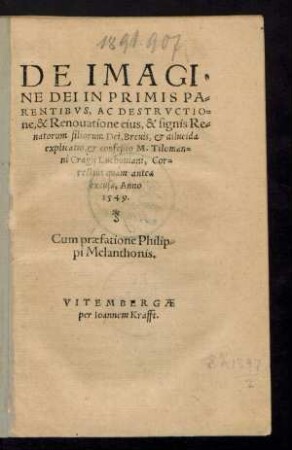 DE IMAGI=||NE DEI IN PRIMIS PA=||RENTIBVS, AC DESTRVCTIO=||ne, & Renouatione eius, & signis Re=||natorum filiorum Dei, Breuis, et dilucida || explicatio, et confeßio M. Tiloman=||ni Cragij Luchouiani, Cor=||rectius quám antea || excusa, Anno || 1549.|| Cum praefatione Philip=||pi Melanthonis.||(AD GERMA=||NIAM, ET OMNES || PIOS.||)