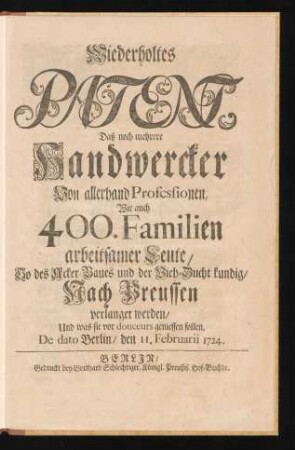 Wiederholtes Patent, Daß noch mehrere Handwercker Von allerhand Professionen, Wie auch 400. Familien arbeitsamer Leute, So des Acker-Baues und der Vieh-Zucht kundig, Nach Preussen verlanget werden, Und was sie vor douceurs geniessen sollen : De dato Berlin, den 11. Februarii 1724.