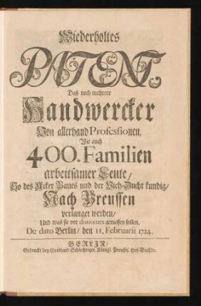 Wiederholtes Patent, Daß noch mehrere Handwercker Von allerhand Professionen, Wie auch 400. Familien arbeitsamer Leute, So des Acker-Baues und der Vieh-Zucht kundig, Nach Preussen verlanget werden, Und was sie vor douceurs geniessen sollen : De dato Berlin, den 11. Februarii 1724.