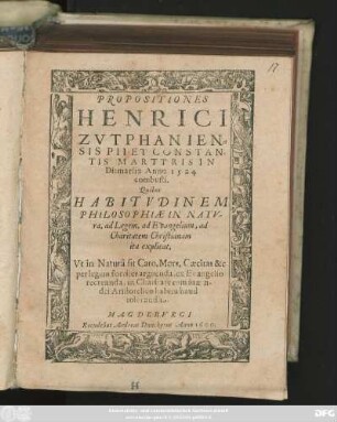 PROPOSITIONES || HENRICI || ZVTPHANIEN=||SIS PIT ET CONSTAN=||TIS MARTYRIS IN || Ditmarsia Anno 1524.|| combusti.|| Quibus || HABITVDINEM || PHILOSOPHIAE IN NATV-||ra, ad Legem, ad Evangelium, ad || Charitatem Christianam || ita explicat,|| Vt in Naturâ sit Caro, Mors, Caecitas &c.|| ... ||