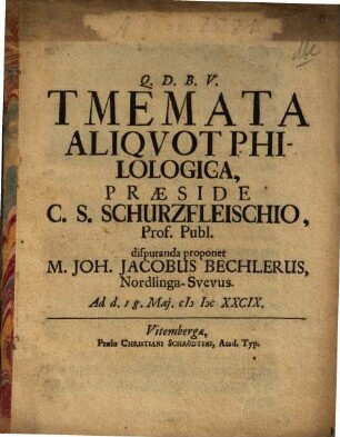 Tmemata Aliquot Philologica, Praeside C. S. Schurzfleischio, Prof. Publ. disputanda proponet M. Joh. Jacobus Bechlerus, Nordlinga-Suevus. Ad d. 18. Mai. MDCXXCIX.