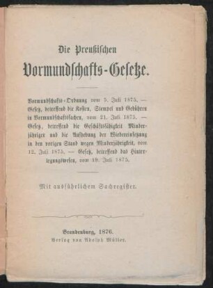 Die Preußischen Vormundschafts-Gesetze : Vormundschaftsordnung vom 5. Juli 1875, Gesetz, betreffend die Kosten, Stempel und Gebühren in Vormundschaftssachen, vom 21. Juli 1875, Gesetz, betreffend die Geschäftsfähigkeit Minderjähriger und die Aufhebung der Wiedereinsetzung in den vorigen Stand wegen Minderjährigkeit, vom 12. Juli 1875, Gesetz, betreffend das Hinterlegungswesen, vom 19. Juli 1875 ; mit ausführlichem Sachregister