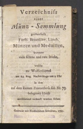 Verzeichniss einer Münz-Sammlung größtentheils Fürstl. Braunschw. Lüneb. Münzen und Medaillen, worunter viele seltene und rare Stücke, welche zu Wolfenbüttel am 23. Aug. Nachmittags um 2 Uhr in dem auf dem kleinen Zimmerhofe sub Nr. 73. belegenen Hause meistbietend verkauft werden sollen.