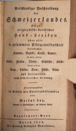 Vollständige Beschreibung des Schweizerlandes : Oder geographisch-statistisches Hand-Lexikon über alle in gesammter Eidsgenossenschaft befindlichen Kantone, Bezirke, Kreise, Aemter, so wie aller Städte, Flecken, Dörfer, Schlösser, Klöster, auch aller Berge, Thäler, Seen, Flüsse, Bäche und Heilquellen, nach alphabetischer Ordnung, Supplement-Band. Supplement-Band