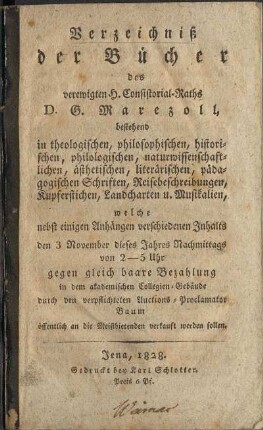 Verzeichniß der Bücher des verewigten H. Consistorial-Raths D. G. Marezoll, bestehend in theologischen, philosophischen, historischen, philologischen, naturwissenschaftlichen, ästhetischen, literarischen, pädagogischen Schriften, Reisebeschreibungen, Kupferstichen, Landcharten u. Musikalien, welche nebst einigen Anhängen verschiedenen Inhalts den 3 November dieses Jahres Nachmittags 2 - 5 Uhr gegen gleich baare Bezahlung in dem akadmischen Collegien-Gebäude durch den verpflichteten Auctions-Proclamator Baum öffentlich an die Meistbietenden verkauft werden sollen