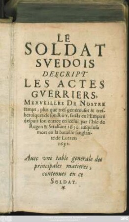 Le Soldat Suédois Descript Les Actes Guerriers : Merveilles De Nostre temps, plus que tres-genereuses & tres-heroîques de son Roy, faicts en l'Empire despuis son entree en icelui par l'Isle de Rugen & Stalsunt 1630. iusqu'a sa mort en la bataille sanglante de Lutzen 1632. Avec une table generale des principales matieres, contenues en ce Soldat