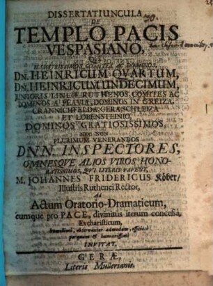 Dissertatiuncula De Templo Pacis Vespasiano : Qua Illustrissimos Comites Ac Dominos, Dn. Heinricum Quartum, Dn. Heinricum Undecimum, Iunioris Lineae Ruthenos ... Nec Non Plurimum Venerandos Dnn. Inspectores, Omnesque Alios Viros Honoratissimos, Qui Literis Favent, M. Johannes Fridericus Köber/ Illustris Ruthenei Rector, Ad Actum Oratorio-Dramaticum, eumque pro Pace, divinitus iterum concessa, Eucharisticum, humillime, observanter admodum, officiose perquam & humanissime Invitat