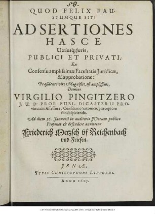 Adsertiones Hasce Utriusque iuris, Publici Et Privati; Ex Consensu amplissimae Facultatis Iuridicae, & approbatione: Praesidente ... Virgilio Pingitzero ... Ad diem 26. Ianuarii in auditorio ICtorum publico Proponet & defendere annitetur Friederich Metzsch uf Reichenbach und Friesen