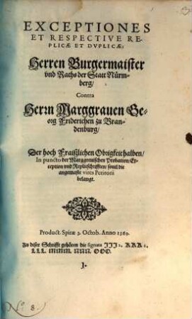 Exceptiones Et Respective Replicae Et Dvplicae: Herren Burgermaister vnd Raths der Statt Nürmberg Contra Herrn Marggrauen Georg Friderichen zu Brandenburg : Der hoch Fraiszlichen Obrigkeit halben In puncto der Marggreuischen Probation Exception vnd Replicschrifften souil die angemaste vires Petitorii belangt. Product. Spirae 3. Octob. Anno 1569.