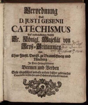 Verordnung Daß D. Justi Gesenii Catechismus Auf ausdrücklichen Befehl Sr. Königl. Majestät von Groß-Brittannien Und Chur-Fürstl. Durchl. zu Braunschweig und Lüneburg In Dero Hertzogthümern Bremen und Verden Solle eingeführet und alle andere bißher gebrauchte Catechismi in Kirchen und Schulen abgeschaffet werden : Gegeben Stade ... den 19. Novemb. 1723