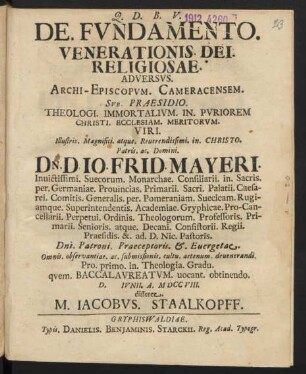 De. Fundamento. Venerationis. Dei. Religiosae. Adversus. Archi-Episcopum. Cameracensem. Sub. Praesidio. Theologi. Immortalium. In. Puriorem Christi. Ecclesiam. Meritorum. Viri. Illustris. Magnifici. atque. ... Patris. ac. Domini. Dn. D. Jo. Frid. Mayeri. Invictissimi. Suecorum. Monarchae. Consiliarii. in. Sacris. per. Germaniae. ... Decani. Consistorii. Regii. Praesidis. &. ad. D. Nic. Pastoris. ... Pro. primo. in. Theologia. Gradu. quem. Baccalaureatum. vocant. obtinendo. D. [] Iunii. A. M DCC VIII. disseret. M. Jacobus. Staalkopff.