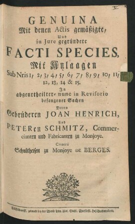 Genuina Mit denen Actis gemäßigte, Und in Iure gegründete Facti Species, Mit Anlaagen Sub Nris 1, 2, 3, 4, 5, 6, 7, 8, 9, 10, 11, 12, 13, 14 & 15. : In abgeurtheilter- nunc in Revisorio befangener Sachen Deren Gebrüderen Joan Henrich, Und Peteren Schmitz, Commercianten und Fabricanten zu Monjoye. Contrà Schultheisen zu Monjoye de Berges