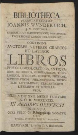 Bibliotheca Praestantissima Joannis Wvnderlich, J.V. Doctoris, Gymnasiiqve Hambvrgensis, Dvm Viveret, Professoris Longe Celeberrimi : Continens Avctores Veteres Graecos Et Latinos Libros Philologicos ... ; Indie A Die XXII. Mensis Febrvarii A.O.R. MDCCLXXIX. In Platea, Quae Vulgo die Königsstraße Vocatvr, Sitis, Pvblica Avctionis Lege Distrahenda