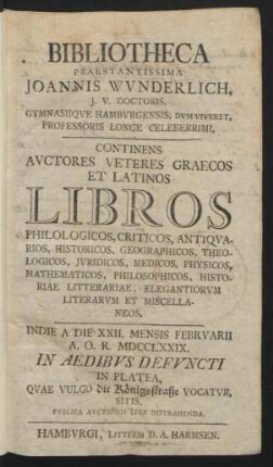 Bibliotheca Praestantissima Joannis Wvnderlich, J.V. Doctoris, Gymnasiiqve Hambvrgensis, Dvm Viveret, Professoris Longe Celeberrimi : Continens Avctores Veteres Graecos Et Latinos Libros Philologicos ... ; Indie A Die XXII. Mensis Febrvarii A.O.R. MDCCLXXIX. In Platea, Quae Vulgo die Königsstraße Vocatvr, Sitis, Pvblica Avctionis Lege Distrahenda