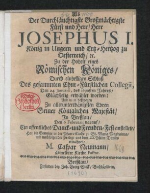 Als Der Durchläuchtigste Großmächtigste Fürst und Herr/ Herr Josephus I. König in Ungern und Ertz-hertzog zu Oesterreich/ [et]c. Zu der Hoheit eines Römischen Königes/ Durch einhelligen Schluß Des gesammten Chur-Fürstlichen Collegii, Den 24 Ianuarii, des 1690sten Jahres/ Glückseelig erwählet worden: Und man deßwegen ... Seiner Königlichen Majestät/ In Breßlau/ Den 6 Februarii darauf/ Ein ... Freuden-Fest anstellete/ Hat die Gemeine in der Pfarr-Kirche zu St. Maria Magdalena/ mit nachfolgender Predigt aus dem XX. Psalm Davids ermahnet/ M. Caspar Neumann/ gemeldter Kirche Pastor
