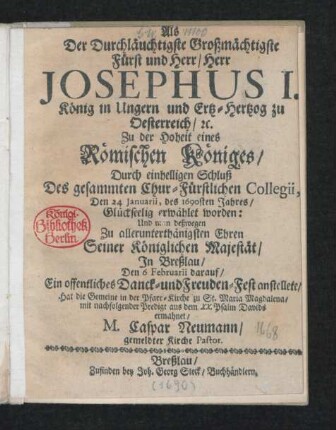 Als Der Durchläuchtigste Großmächtigste Fürst und Herr/ Herr Josephus I. König in Ungern und Ertz-hertzog zu Oesterreich/ [et]c. Zu der Hoheit eines Römischen Königes/ Durch einhelligen Schluß Des gesammten Chur-Fürstlichen Collegii, Den 24 Ianuarii, des 1690sten Jahres/ Glückseelig erwählet worden: Und man deßwegen ... Seiner Königlichen Majestät/ In Breßlau/ Den 6 Februarii darauf/ Ein ... Freuden-Fest anstellete/ Hat die Gemeine in der Pfarr-Kirche zu St. Maria Magdalena/ mit nachfolgender Predigt aus dem XX. Psalm Davids ermahnet/ M. Caspar Neumann/ gemeldter Kirche Pastor