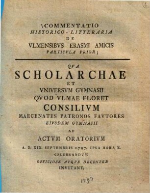 Commentatio historico-litteraria de Ulmensibus Erasmi amicis, 1=Particula prior : Qua scholarchae et universum Gymnasii ... consilium ... ad actum oratoriam 19. Sept. 1797 invitant