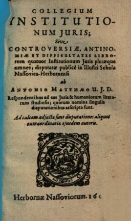 Collegium Institutionum Juris; Sive Controversiae, Antinomiae et Difficultates Librorum quatuor Institutionum Juris pleraeque omnes : disputatae publicè in Illustri Schola Nassovica-Herbornensi