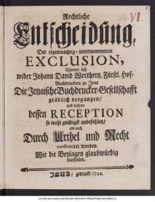 Rechtliche Entscheidung, Der eigenmächtig-unternommenen Exclusion, Worinnen sich wider Johann David Werthern, Fürstl. Hof-Buchdruckern zu Jena Die Jenaische Buchdrucker-Gesellschafft gröblich vergangen, und dahero dessen Reception so wohl gnädigst anbefohlen, als auch durch Urthel und Recht comfirmiret worden : Wie die Beylagen glaubwürdig darstellen