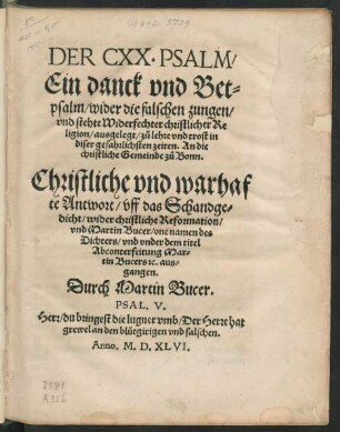 DER CXX. PSALM/|| Ein danck vnd Bet=||psalm/ wider die falschen zungen/|| vnd stehte Widerfechter christlicher Re||ligion/ ausgelegt/ zů lehre vnd trost in || diser gefahrlichsten zeiten. An die || christliche Gemeinde zů Bonn.|| Christliche vnd warhaf||te Antwort/ vff das Schandge=||dicht/ wider christliche Reformation/|| vnd Martin Bucer/ one namen des || Dichters/ vnd vnder dem titel || Abconterfeitung Mar=||tin Bucers #[et]c. aus=||gangen.|| Durch Martin Bucer.|| ... ||