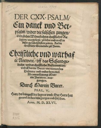 DER CXX. PSALM/|| Ein danck vnd Bet=||psalm/ wider die falschen zungen/|| vnd stehte Widerfechter christlicher Re||ligion/ ausgelegt/ zů lehre vnd trost in || diser gefahrlichsten zeiten. An die || christliche Gemeinde zů Bonn.|| Christliche vnd warhaf||te Antwort/ vff das Schandge=||dicht/ wider christliche Reformation/|| vnd Martin Bucer/ one namen des || Dichters/ vnd vnder dem titel || Abconterfeitung Mar=||tin Bucers #[et]c. aus=||gangen.|| Durch Martin Bucer.|| ... ||