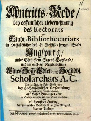 Antritts-Rede, bey oeffentlicher Uebernehmung des Rectorats und Stadt-Bibliothecariats in Hochlöblicher des H. Reichs-freyen Stadt Augspurg, unter Göttlichem Segens-Beystand, und mit gnädiger Genehmhaltung Eines Hoch-Edlen und Hochlöbl. Scholarchats A. C. : Den 21. Aug. im Jahr Christi 1743. bey Hochansehnlicher Versammlung in Lateinischer Sprach gehalten, auf Hohes Verlangen aber ins Teutsche übersetzt, und dem Druck überlassen