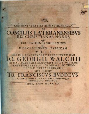 Commentatio hist. theol. de conciliis Lateranensibus rei Christianae noxiis : qua recitationes sollemnes et disputationem publicam viri maxime reverendi et excellentissimi Io. Georgii Walchii ... indicit Io. Franciscus Buddeus