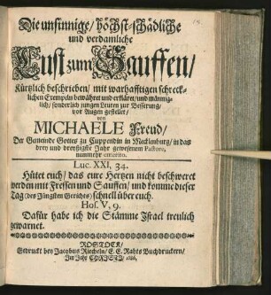 Die unsinnige/ höchst-schädliche und verdamliche Lust zum Sauffen/ Kürtzlich beschrieben/ mit warhafftigen schrecklichen Exempeln bewähret und erkläret/ und männiglich/ sonderlich jungen Leuten zur Besserung/ vor Augen gestellet