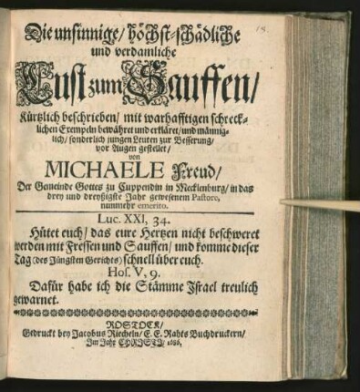 Die unsinnige/ höchst-schädliche und verdamliche Lust zum Sauffen/ Kürtzlich beschrieben/ mit warhafftigen schrecklichen Exempeln bewähret und erkläret/ und männiglich/ sonderlich jungen Leuten zur Besserung/ vor Augen gestellet