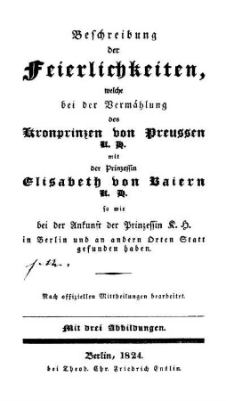 Beschreibung der Feierlichkeiten, welche bei der Vermählung des Kronprinzen von Preussen mit der Prinzessin Elisabeth von Baiern so wie bei der Ankunft der Prinzessin K. H. in Berlin und an andern Orten Statt gefunden haben