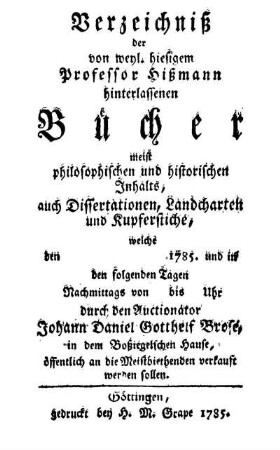 Verzeichniß der von weyl. hiesigem Professor Hißmann hinterlassenen Bücher meist philosophischen und historischen Inhalts, auch Dissertationen, Landcharten und Kupferstiche, welche den 1785. und in den folgenden Tagen Nachmittags von bis Uhr durch den Auctionator Johann Daniel Gotthelf Brose, in dem Boßiegelschen Hause, öffentlich an die Meistbiethenden verkauft werden sollen