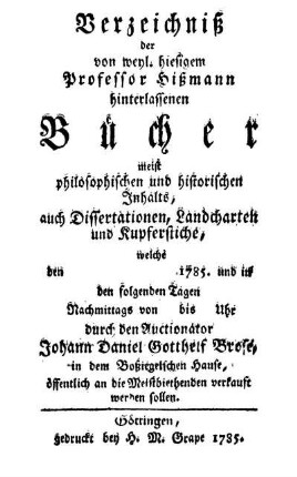 Verzeichniß der von weyl. hiesigem Professor Hißmann hinterlassenen Bücher meist philosophischen und historischen Inhalts, auch Dissertationen, Landcharten und Kupferstiche, welche den 1785. und in den folgenden Tagen Nachmittags von bis Uhr durch den Auctionator Johann Daniel Gotthelf Brose, in dem Boßiegelschen Hause, öffentlich an die Meistbiethenden verkauft werden sollen