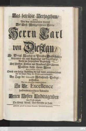 Das betrübte Hertzogthum, Sollten Bey dem schmertzlichen Verlust Des Hoch-Wohlgebohrnen Herrn, Herrn Carl von Dießkau, Sr. Königl. Majestät in Preussen Hochbestellten Geheimden- wie auch Regierungs- und Consistorial-Raths im Hertzogthum Magdeburg, Auf Dießkau, Lochau und Bruckdorff Erb-Herrns, Nachdem dieser theure Mann Den 19 Octobr. Anno 1721 Durch eine seelige Auflösung die Last dieses zeitlichen Lebens mit der ewigen Ruhe der Seelen nach verwechselt, Am Tage der solennen Gedächtnüß-Predigt in Dießkau, War der 4 Decembr. besagten Jahres, Zu Sr. Excellence Hochverdienten Ehren-Andencken Und Denen Hohen Leidtragenden Zum Trost erwegen
