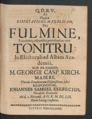 Ex Physicis Disputationem Publicam, De Fulmine, Eiusdemq[ue] adiunctis, potissimum vero Tonitru: In Electorali ad Albim Academia, Sub Praesidio, M. Georgii Casp. Kirchmaieri ... Eruditorum Disquisitioni sistet Respondens, Johannes Samuel Esebecius, Onoldo-Francus : Ad d. 2. Novemb. A.O.R. M.DC.LIX. Horis Locoq[ue] consuetis
