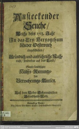 Ansteckender Seuche, Welche dises 1713. Jahr In das Ertz-Hertzogthum Nieder-Oesterreich eingeschlichen, Gründlich- und außführliche Nachricht, sonderbar auf das Land : Sambt benöthigter Hülffs-Rettungs- Und Verwahrungs-Mittlen; Auß dem Nieder-Oesterreichischen Gesundheits-Rath