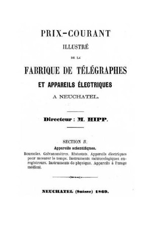 Prix-courant Illustré de la Fabrique de Télégraphes et appareils électriques à Neuchatel. Directeur: M. Hipp. Section B. Appareils scientifiques: Boussoles. Galvanomètres. Rhéostats. Appareils électriques pour mesurer le temps. Instruments météorologiques enregistreurs. Instruments de physique. Appareils à l'usage médical