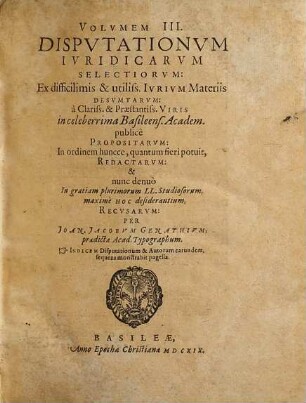 Volumen ... Disputationum Iuridicarum Selectiorum: Ex difficilimis & utiliss. Iurium materiis Desumtarum: a Clariss. & Praestantiss. Viris in celeberrima Basil. Acad. publice Propositarum : In ordinem huncce, quantum fieri potuit, Redactarum: & nunc denuo In gratiam plurimorum LL. Studiosorum, maxime Haec desiderantium, Recusarum: Per Joan. Jacobum Genathium, praedictae Acad. Typographum ... ; indicem singularum sequentes monstrabunt pagellae, 3