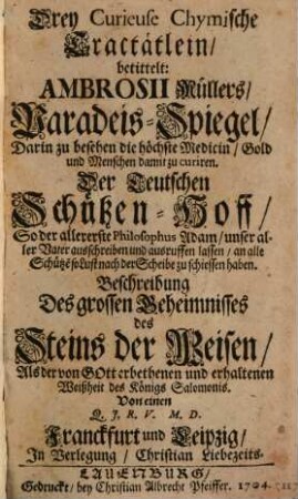 Drey Curieuse Chymische Tractätlein : betittelt: Ambrosii Müllers, Paradeis-Spiegel, Darin zu besehen die höchste Medicin, Gold und Menschen damit zu curiren. Der Teutschen Schützen-Hoff, So der allererste Philosophus Adam, unser aller Vater ausschreiben und ausruffen lassen, an alle Schütze[n] so Lust nach der Scheibe zu schiessen haben. Beschreibung Des grossen Geheimnisses des Steins der Weisen, Als der von Gott erbethenen und erhaltenen Weißheit des Königs Salomonis. Von einen Q. J, R. V. M. D.
