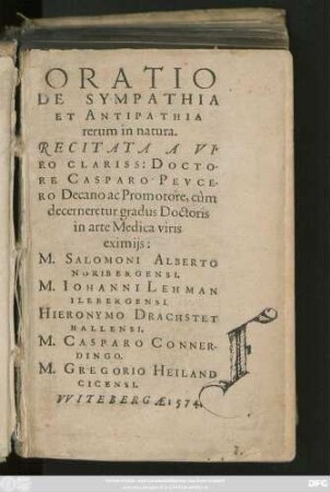ORATIO || DE SYMPATHIA || ET ANTIPATHIA || rerum in natura.|| RECITATA A VI=||RO CLARISS: DOCTO-||RE CASPARO PEVCE-||RO Decano ac Promotore, cùm || decerneretur gradus Doctoris || in arte Medica viris || eximijs:|| M.SALOMONI ALBERTO || NORIBERGENSI.|| M. IOHANNI LEHMAN || ILEBERGENSI.|| HIERONYMO DRACHSTET || HALLENSI.|| M. CASPARO CONNER-||DINGO.|| M. GREGORIO HEILAND || CICENSI.||