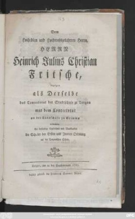 Dem hochedlen und hochwohlgelahrten Herrn, Herrn Heinrich Julius Christian Fritsche, bezeigen als Derselbe das Conrectorat der Stadtschule zu Torgau mit dem Conrectorat an der Landschule zu Grimma verwechselte ihre beständige Ergebenheit und Dankbarkeit die Schüler der Ersten und Zwoten Ordnung auf der Torgauischen Schule : Torgau, am 21. des Brachmonats 1765