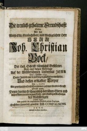 Die treulich gehaltene Freundschafft Solten, Als der Wohl-Edle, und Wohlgelahrte Herr Herr Joh. Christian Bock, Der Heil. Schrifft rühmlichst Beflißener ... Den 1. Decemb. 1724 Dieses Zeitliche mit dem Ewigen glücklich verwechselte, Und dessen erblaßter Cörper Den 5. ejusdem Mit gewöhnlichen Leich-Ceremonien zu seiner Grabes-Grufft gebracht wurde, Denen hierduch schmertzlich betrübten Eltern und nahen Anverwandten zum Troste, und schuldigen Nachruhm des Wohlseeligen vorstellig machen, Und zugleich ihr empfundenes Beyleid an dem Tag legen, Desselben sämmtlich gewesene Tisch-Compagnons