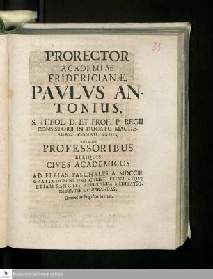 Prorector Academiae Fridericianæ Pavlvs Antonius, S. Theol. D. Et Prof. P. Regii Consistorii In Ducatu Magdeburg. Consilarius, unà cum Professoribus Reliquis Cives Academicos Ad Ferias Paschales A. MDCCIII. Gratia Domini Jesu Christi Etiam Atqve Etiam Sanctis Reputanda Meditationibus, Pie Celebrandas, Omnes ac singulos invitat