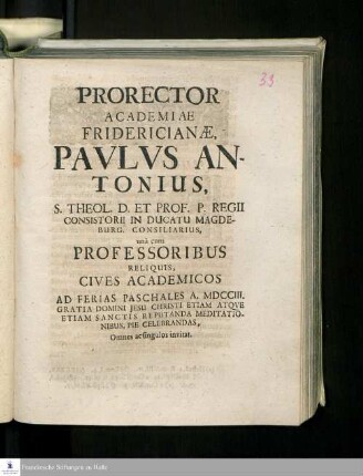 Prorector Academiae Fridericianæ Pavlvs Antonius, S. Theol. D. Et Prof. P. Regii Consistorii In Ducatu Magdeburg. Consilarius, unà cum Professoribus Reliquis Cives Academicos Ad Ferias Paschales A. MDCCIII. Gratia Domini Jesu Christi Etiam Atqve Etiam Sanctis Reputanda Meditationibus, Pie Celebrandas, Omnes ac singulos invitat