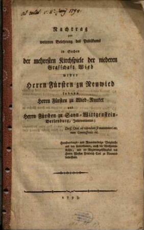 Nachtrag zur weiteren Belehrung des Publikums in Sachen der mehresten Kirchspiele der niederen Grafschaft Wied wider Herrn Fürsten zu Neuwied : sodann Herrn Fürsten zu Wied-Runkel und Herrn Fürsten zu Sayn-Wittgenstein-Berlenburg, Intravenirten; Decis. Cital. ad videndum se manuteneri etc. nunc Commissionis etc. Haußvertrags- und Reverswidrige Vergleiche mit den Unterthanen auch die Verstandskräfte, und die Regierungsfähigkeit des Herrn Fürsten Friedrich Carl zu Neuwied betreffend