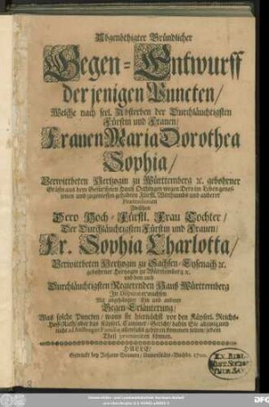 Abgenöthigter Gründlicher Gegen-Entwurff derjenigen Puncten/ Welche nach seel. Absterben der ... Frauen Maria Dorothea Sophia/ Verwittbeten Hertzogin zu Württemberg ... wegen Dero ... Fürstl. Witthumbs und anderer Praetensionen Zwischen Dero Hoch-Fürstl. Frau Tochter/ ... Fr. Sophia Charlotta/ Verwittbeten Hertzogin zu Sachsen-Eysenach [et]c. gebohrner Hertzogin zu Württemberg [et]c. und dem auch Durchläuchtigsten Regierenden Hauß Württemberg In Disputat erwachsen : Mit angehängter Ein und anderer Gegen-Erläuterung/ Was solche Puncten/ wann sie hiernächst vor den Käyserl. Reichs-Hoff-Rath/ oder das Käyserl. Cammer-Gericht ... kommen solten/ jedem Theil promittiren können