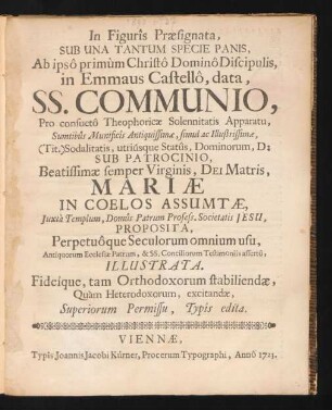 In Figurîs Præsignata, Sub Una Tantum Specie Panis, Ab ipsô primùm Christô Dominô Discipulis, in Emmaus Castellô, data, SS. Communio, Pro consuetô Theophoricæ Solennitatis Apparatu, Sumtibûs Munificîs Antiquissimæ, simul ac Illustrissimæ, (Tit.) Sodalitatis, utriúsque Statûs, Dominorum, D: Sub Patrocinio, Beatissimæ semper Virginis, Dei Matris, Mariæ In Coelos Assumtæ, Iuxtà Templum, Domûs Patrum Profess. Societatis Jesu, Proposita : Perpetuòque Seculorum omnium usu, Antiquorum Ecclesiæ Patrum, & SS. Conciliorum Testimoniîs assertô, Illustrata. Fideique, tam Orthodoxorum stabiliendæ, Qua`m Heterodoxorum, excitandæ ...