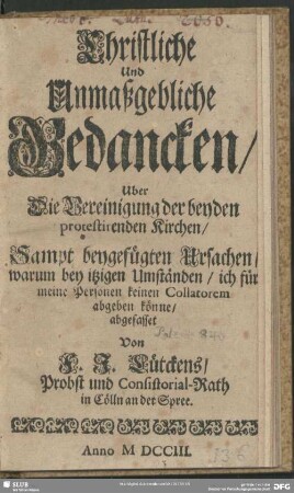 Christliche Und Unmaßgebliche Gedancken, Uber Die Vereinigung der beyden protestirenden Kirchen, Sampt beygefügten Ursachen, warum bey itzigen Umständen, ich für meine Personen keinen Collatorem abgeben könne : [Cölln an der Spree, den 8. Jun. 1703.]