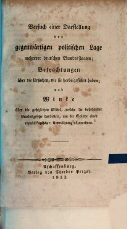 Versuch einer Darstellung der gegenwärtigen politischen Lage mehrerer deutschen Bundesstaaten : Betrachtungen über die Ursachen, die sie herbeigeführt haben und Winke über die gesetzlichen Mittel, welche die bestehenden Bundesgesetze darbieten, um die Gefahr einer republikanischen Umwälzung abzuwehren